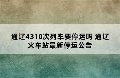 通辽4310次列车要停运吗 通辽火车站最新停运公告